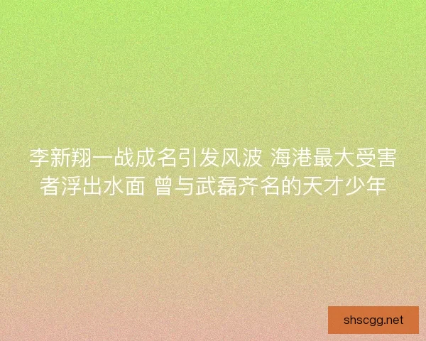 李新翔一战成名引发风波 海港最大受害者浮出水面 曾与武磊齐名的天才少年