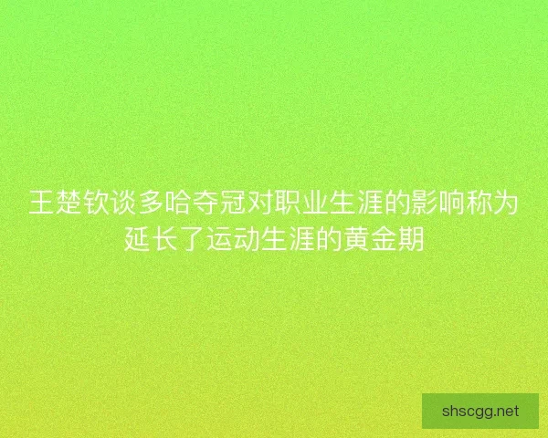 王楚钦谈多哈夺冠对职业生涯的影响称为延长了运动生涯的黄金期