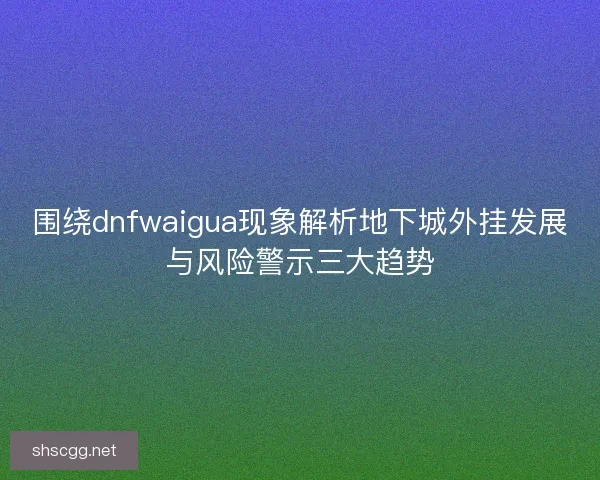 围绕dnfwaigua现象解析地下城外挂发展与风险警示三大趋势