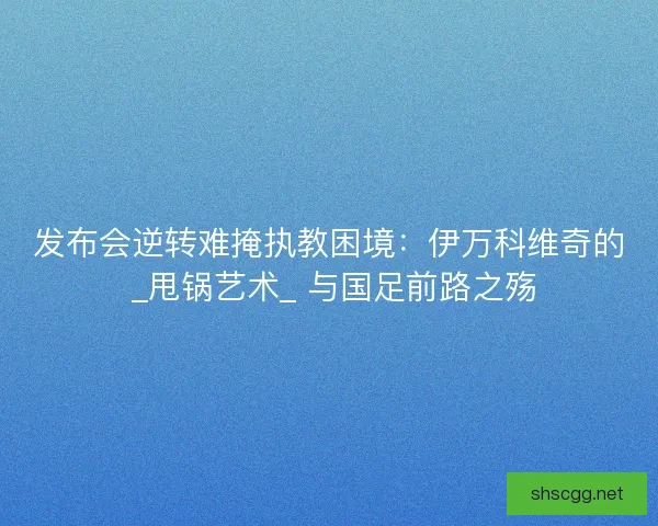 发布会逆转难掩执教困境：伊万科维奇的 _甩锅艺术_ 与国足前路之殇