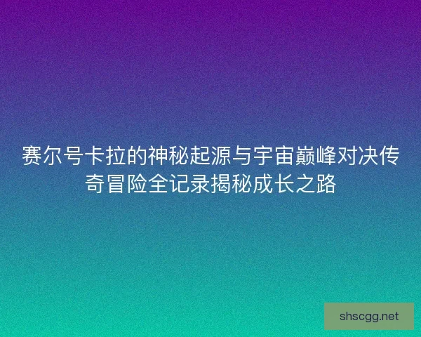 赛尔号卡拉的神秘起源与宇宙巅峰对决传奇冒险全记录揭秘成长之路