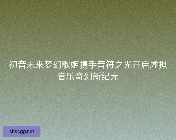 初音未来梦幻歌姬携手音符之光开启虚拟音乐奇幻新纪元