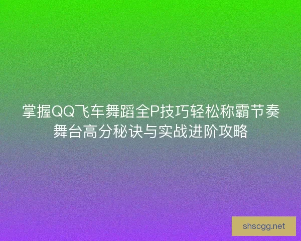 掌握QQ飞车舞蹈全P技巧轻松称霸节奏舞台高分秘诀与实战进阶攻略
