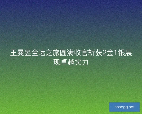 王曼昱全运之旅圆满收官斩获2金1银展现卓越实力