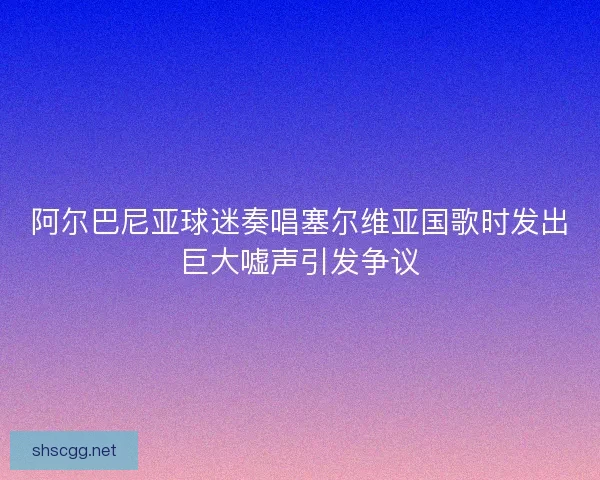 阿尔巴尼亚球迷奏唱塞尔维亚国歌时发出巨大嘘声引发争议