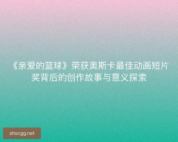 《亲爱的篮球》荣获奥斯卡最佳动画短片奖背后的创作故事与意义探索