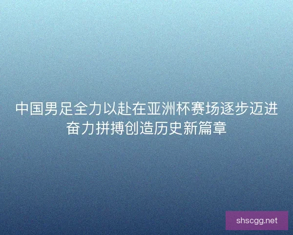 中国男足全力以赴在亚洲杯赛场逐步迈进奋力拼搏创造历史新篇章
