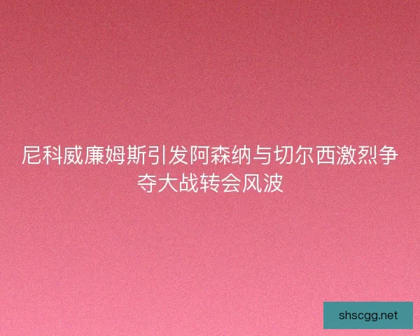 尼科威廉姆斯引发阿森纳与切尔西激烈争夺大战转会风波