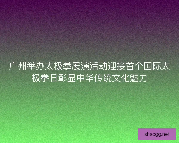广州举办太极拳展演活动迎接首个国际太极拳日彰显中华传统文化魅力