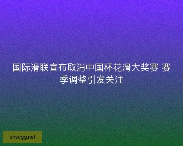 国际滑联宣布取消中国杯花滑大奖赛 赛季调整引发关注