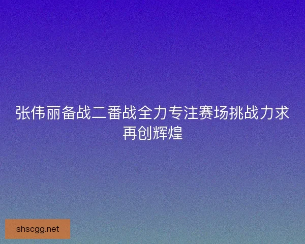 张伟丽备战二番战全力专注赛场挑战力求再创辉煌