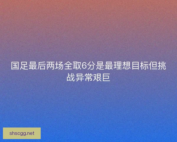 国足最后两场全取6分是最理想目标但挑战异常艰巨