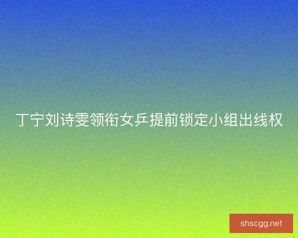 丁宁刘诗雯领衔女乒提前锁定小组出线权