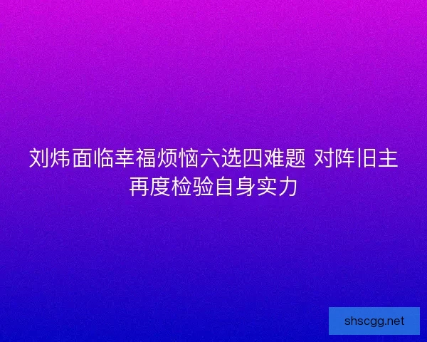 刘炜面临幸福烦恼六选四难题 对阵旧主再度检验自身实力