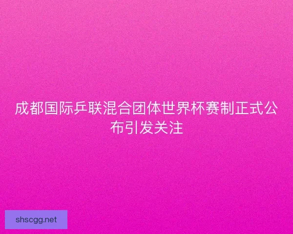 成都国际乒联混合团体世界杯赛制正式公布引发关注