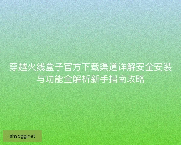 穿越火线盒子官方下载渠道详解安全安装与功能全解析新手指南攻略
