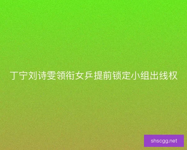 丁宁刘诗雯领衔女乒提前锁定小组出线权