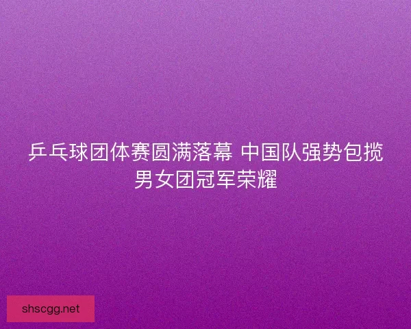 乒乓球团体赛圆满落幕 中国队强势包揽男女团冠军荣耀