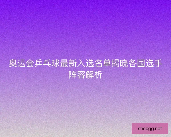 奥运会乒乓球最新入选名单揭晓各国选手阵容解析
