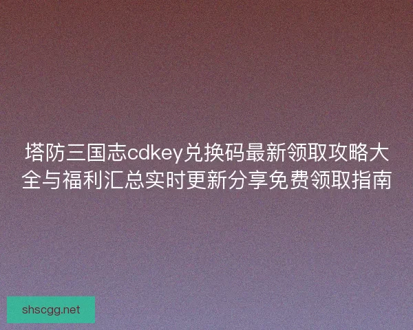塔防三国志cdkey兑换码最新领取攻略大全与福利汇总实时更新分享免费领取指南